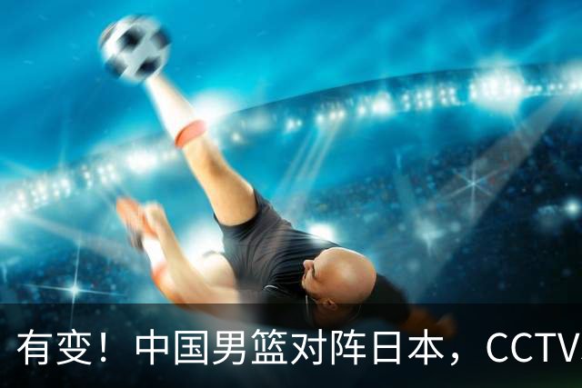 有变！中国男篮对阵日本，CCTV5放弃直播，三大真实原因藏玄机？